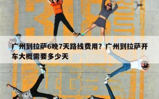 广州到拉萨6晚7天路线费用？广州到拉萨开车大概需要多少天