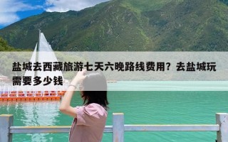 盐城去西藏旅游七天六晚路线费用？去盐城玩需要多少钱