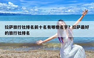 拉萨旅行社排名前十名有哪些名字？拉萨最好的旅行社排名