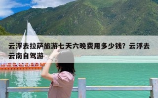 云浮去拉萨旅游七天六晚费用多少钱？云浮去云南自驾游