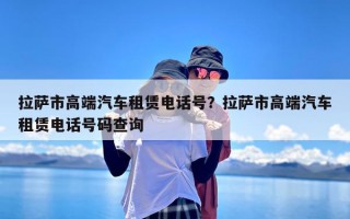 拉萨市高端汽车租赁电话号？拉萨市高端汽车租赁电话号码查询