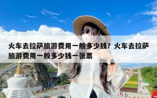 火车去拉萨旅游费用一般多少钱？火车去拉萨旅游费用一般多少钱一张票