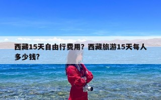 西藏15天自由行费用？西藏旅游15天每人多少钱?