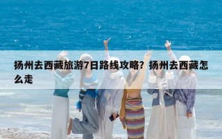 扬州去西藏旅游7日路线攻略？扬州去西藏怎么走