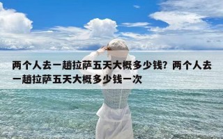 两个人去一趟拉萨五天大概多少钱？两个人去一趟拉萨五天大概多少钱一次