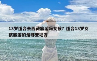 13岁适合去西藏旅游吗女孩？适合13岁女孩旅游的是哪些地方