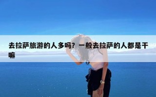 去拉萨旅游的人多吗？一般去拉萨的人都是干嘛