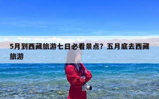 5月到西藏旅游七日必看景点？五月底去西藏旅游
