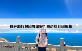 拉萨旅行报团哪家好？拉萨旅行团报价