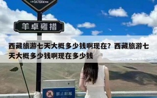 西藏旅游七天大概多少钱啊现在？西藏旅游七天大概多少钱啊现在多少钱