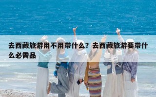去西藏旅游用不用带什么？去西藏旅游要带什么必需品