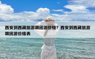 西安到西藏旅游跟团游价格？西安到西藏旅游跟团游价格表