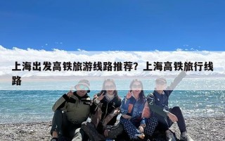 上海出发高铁旅游线路推荐？上海高铁旅行线路