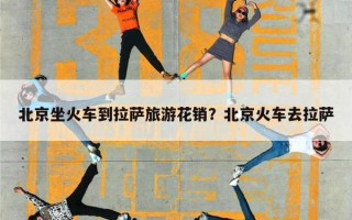 北京坐火车到拉萨旅游花销？北京火车去拉萨