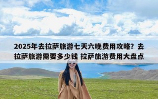 2025年去拉萨旅游七天六晚费用攻略？去拉萨旅游需要多少钱 拉萨旅游费用大盘点