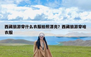 西藏旅游穿什么衣服拍照漂亮？西藏旅游穿啥衣服
