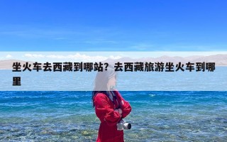 坐火车去西藏到哪站？去西藏旅游坐火车到哪里
