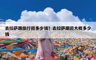 去拉萨跟旅行团多少钱？去拉萨跟团大概多少钱