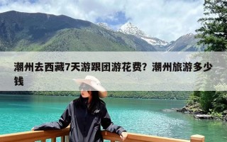 潮州去西藏7天游跟团游花费？潮州旅游多少钱