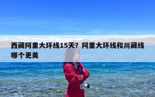 西藏阿里大环线15天？阿里大环线和川藏线哪个更美