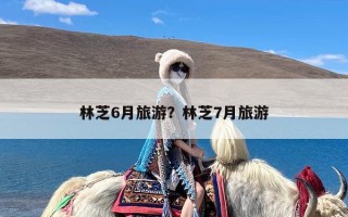 林芝6月旅游？林芝7月旅游