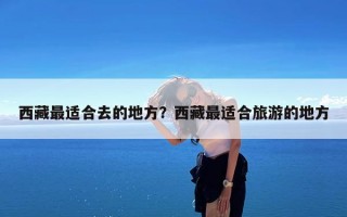 西藏最适合去的地方？西藏最适合旅游的地方