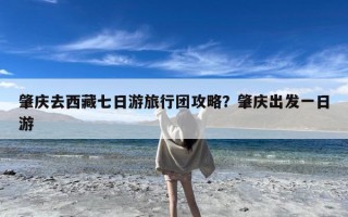 肇庆去西藏七日游旅行团攻略？肇庆出发一日游