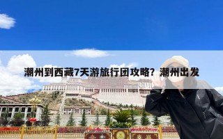 潮州到西藏7天游旅行团攻略？潮州出发