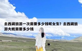 去西藏旅游一次需要多少钱呢女生？去西藏旅游大概需要多少钱
