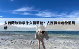 去西藏旅游带什么葡萄糖？去西藏带哪种葡萄糖