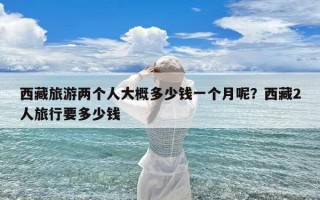 西藏旅游两个人大概多少钱一个月呢？西藏2人旅行要多少钱