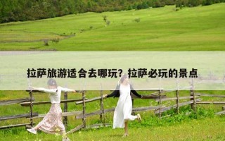 拉萨旅游适合去哪玩？拉萨必玩的景点