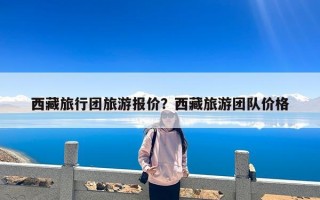 西藏旅行团旅游报价？西藏旅游团队价格