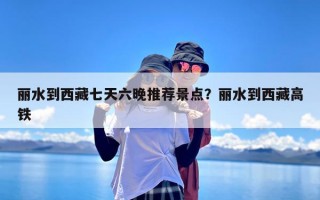 丽水到西藏七天六晚推荐景点？丽水到西藏高铁