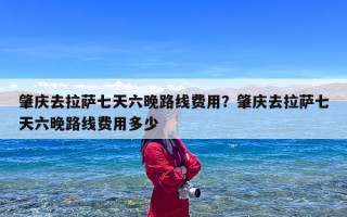 肇庆去拉萨七天六晚路线费用？肇庆去拉萨七天六晚路线费用多少