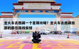 坐火车去西藏一个星期攻略？坐火车去西藏旅游的最佳路线安排