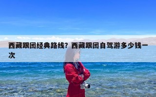 西藏跟团经典路线？西藏跟团自驾游多少钱一次