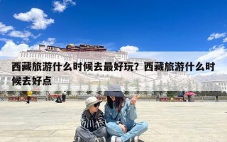 西藏旅游什么时候去最好玩？西藏旅游什么时候去好点