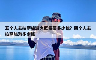 五个人去拉萨旅游大概需要多少钱？四个人去拉萨旅游多少钱