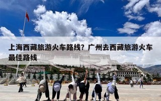 上海西藏旅游火车路线？广州去西藏旅游火车最佳路线