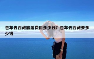 包车去西藏旅游费用多少钱？包车去西藏要多少钱