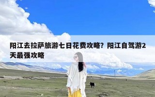 阳江去拉萨旅游七日花费攻略？阳江自驾游2天最强攻略