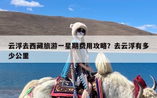 云浮去西藏旅游一星期费用攻略？去云浮有多少公里