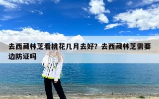 去西藏林芝看桃花几月去好？去西藏林芝需要边防证吗