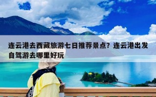 连云港去西藏旅游七日推荐景点？连云港出发自驾游去哪里好玩