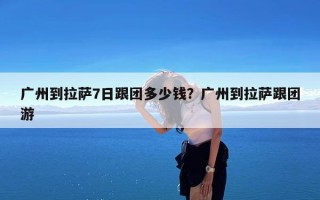 广州到拉萨7日跟团多少钱？广州到拉萨跟团游