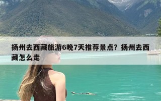 扬州去西藏旅游6晚7天推荐景点？扬州去西藏怎么走