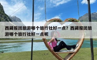 西藏报团旅游哪个旅行社好一点？西藏报团旅游哪个旅行社好一点呢