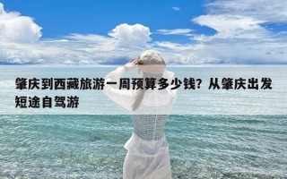 肇庆到西藏旅游一周预算多少钱？从肇庆出发短途自驾游