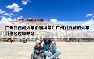 广州到西藏火车沿途风景？广州到西藏的火车沿途经过哪些站